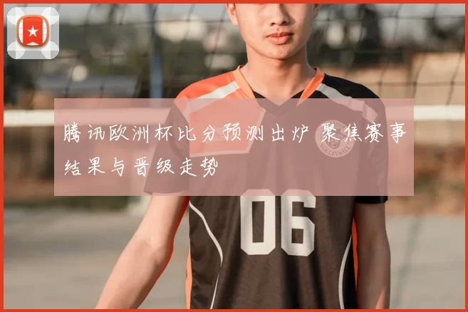 腾讯欧洲杯比分预测出炉 聚焦赛事结果与晋级走势