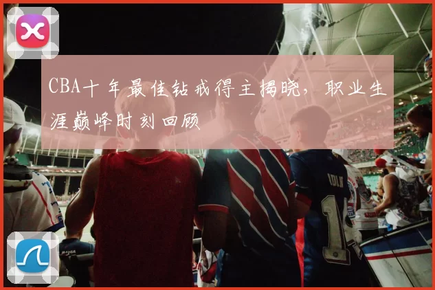 CBA十年最佳钻戒得主揭晓，职业生涯巅峰时刻回顾