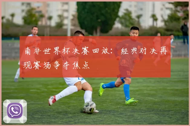 南非世界杯决赛回放：经典对决再现赛场争夺焦点