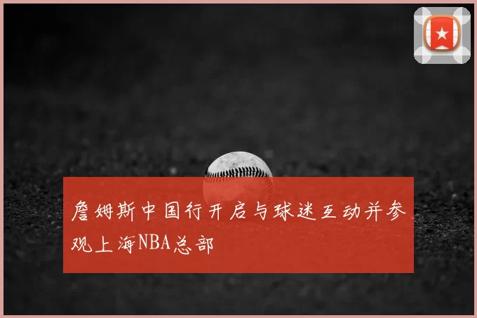 詹姆斯中国行开启与球迷互动并参观上海NBA总部