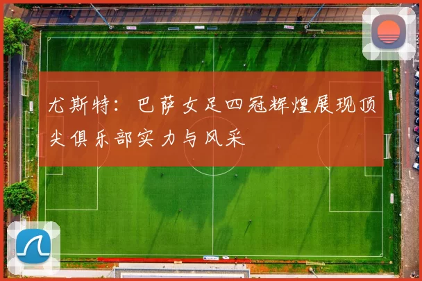 尤斯特：巴萨女足四冠辉煌展现顶尖俱乐部实力与风采