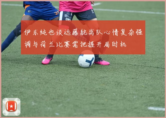 伊东纯也谈远藤航离队心情复杂强调与荷兰比赛需把握开局时机