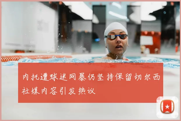 内托遭球迷网暴仍坚持保留切尔西社媒内容引发热议