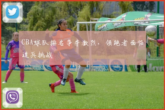 CBA球队排名争夺激烈，领跑者面临追兵挑战