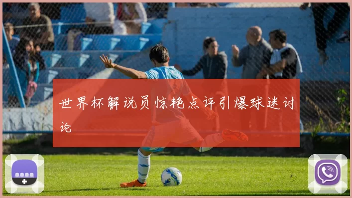 世界杯解说员惊艳点评引爆球迷讨论