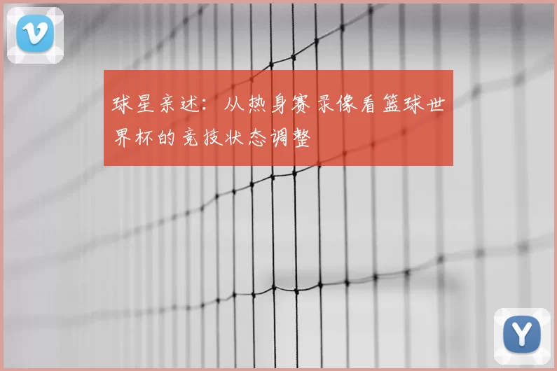 球星亲述：从热身赛录像看篮球世界杯的竞技状态调整