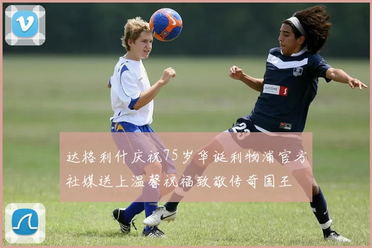达格利什庆祝75岁华诞利物浦官方社媒送上温馨祝福致敬传奇国王