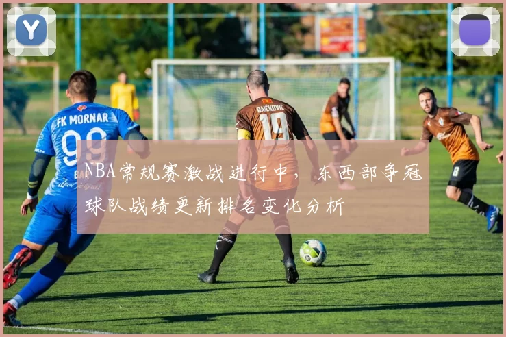 NBA常规赛激战进行中，东西部争冠球队战绩更新排名变化分析