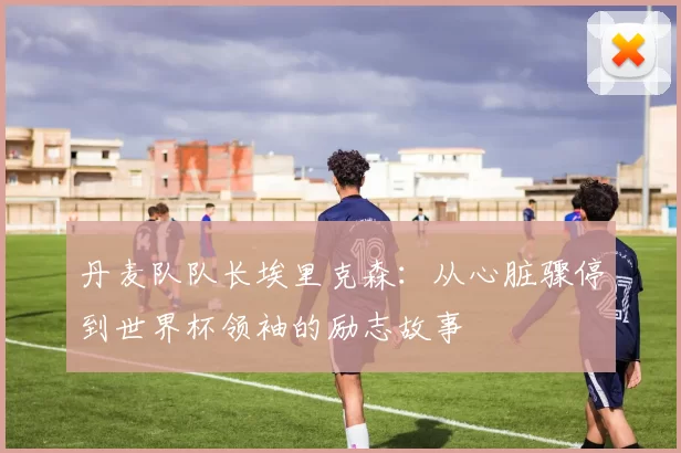 丹麦队队长埃里克森：从心脏骤停到世界杯领袖的励志故事