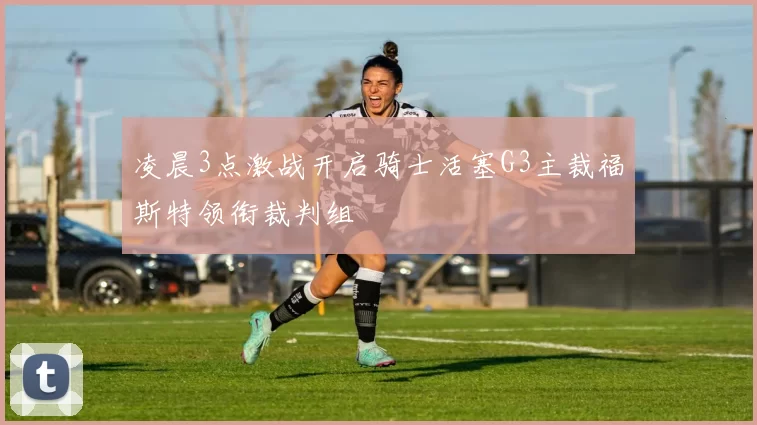 凌晨3点激战开启骑士活塞G3主裁福斯特领衔裁判组
