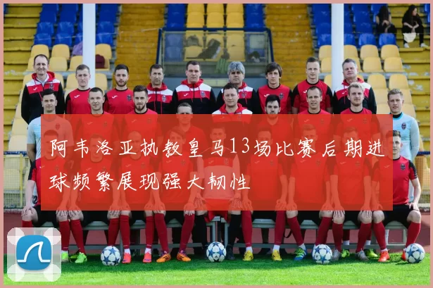 阿韦洛亚执教皇马13场比赛后期进球频繁展现强大韧性